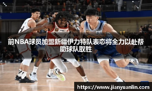 前NBA球员加盟新疆伊力特队表态将全力以赴帮助球队取胜